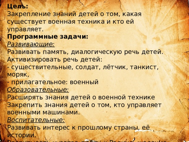 Цель:  Закрепление знаний детей о том, какая существует военная техника и кто ей управляет. Программные задачи:  Развивающие:  Развивать память, диалогическую речь детей.  Активизировать речь детей:  - существительные, солдат, лётчик, танкист, моряк,  - прилагательное: военный  Образовательные:  Расширять знания детей о военной технике  Закрепить знания детей о том, кто управляет военными машинами.  Воспитательные:  Развивать интерес к прошлому страны, её истории.  Воспитывать чувство любви к Родине, желание жить в мире. 