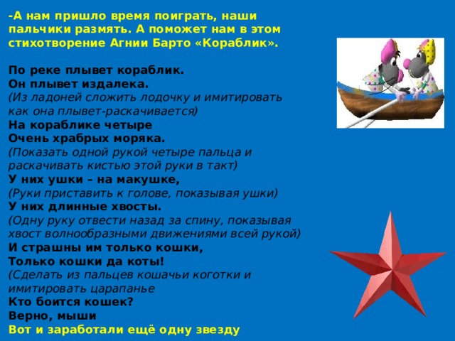 -А нам пришло время поиграть, наши пальчики размять. А поможет нам в этом стихотворение Агнии Барто «Кораблик».  По реке плывет кораблик.  Он плывет издалека.  (Из ладоней сложить лодочку и имитировать как она плывет-раскачивается) На кораблике четыре  Очень храбрых моряка.  (Показать одной рукой четыре пальца и раскачивать кистью этой руки в такт) У них ушки – на макушке,  (Руки приставить к голове, показывая ушки) У них длинные хвосты.  (Одну руку отвести назад за спину, показывая хвост волнообразными движениями всей рукой) И страшны им только кошки,  Только кошки да коты!  (Сделать из пальцев кошачьи коготки и имитировать царапанье Кто боится кошек? Верно, мыши Вот и заработали ещё одну звезду 