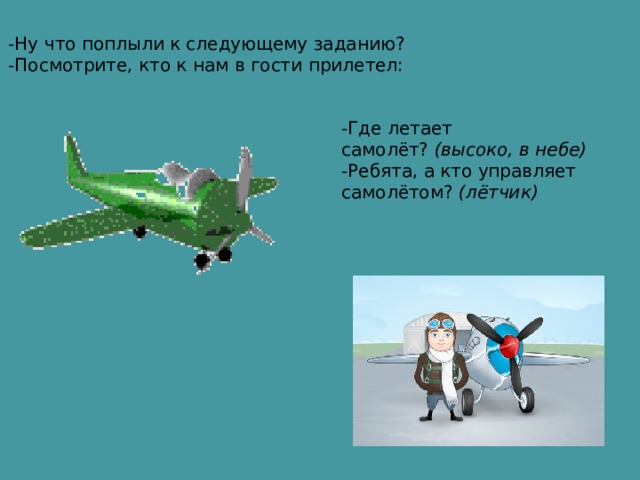 -Ну что поплыли к следующему заданию? -Посмотрите, кто к нам в гости прилетел:  -Где летает самолёт?  (высоко, в небе) -Ребята, а кто управляет самолётом?  (лётчик) 