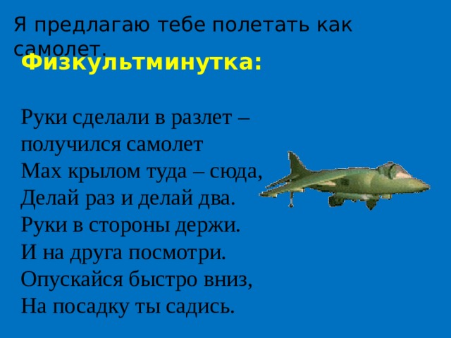 Я предлагаю тебе полетать как самолет. Физкультминутка:  Руки сделали в разлет – получился самолет Мах крылом туда – сюда, Делай раз и делай два. Руки в стороны держи. И на друга посмотри. Опускайся быстро вниз, На посадку ты садись. 