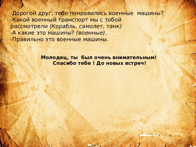- Дорогой друг, тебе понравились военные машины?  -Какой военный транспорт мы с тобой рассмотрели  (Корабль, самолет, танк) -А какие это машины?  (военные) . -Правильно это военные машины.   Молодец, ты был очень внимательным!  Спасибо тебе ! До новых встреч! 