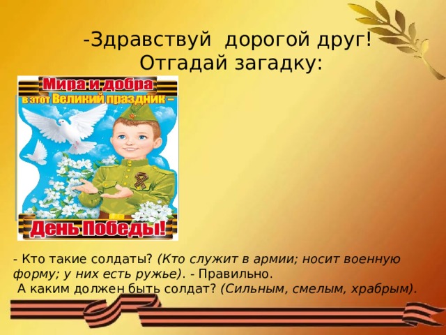 -Здравствуй дорогой друг!  Отгадай загадку: Он готов в огонь и в бой, Защищая нас с тобой, Он в дозор идет и в град, Не покинет пост… (солдат) - Кто такие солдаты?  (Кто служит в армии; носит военную форму; у них есть ружье) .  -  Правильно.  А каким должен быть солдат?  (Сильным, смелым, храбрым). 