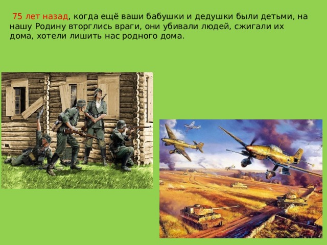   75 лет назад , когда ещё ваши бабушки и дедушки были детьми, на нашу Родину вторглись враги, они убивали людей, сжигали их дома, хотели лишить нас родного дома. 