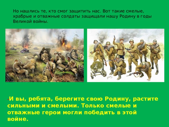 Но нашлись те, кто смог защитить нас. Вот такие смелые, храбрые и отважные солдаты защищали нашу Родину в годы Великой войны. - И вы, ребята, берегите свою Родину, растите сильными и смелыми. Только смелые и отважные герои могли победить в этой войне. 