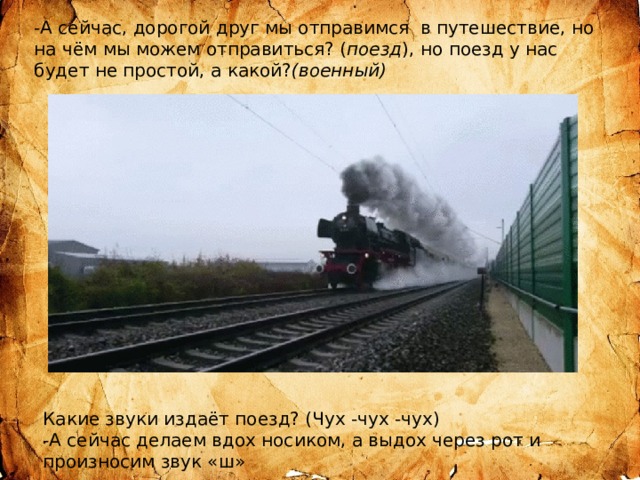 -А сейчас, дорогой друг мы отправимся в путешествие, но на чём мы можем отправиться? ( поезд ), но поезд у нас будет не простой, а какой? (военный) Какие звуки издаёт поезд? (Чух -чух -чух) -А сейчас делаем вдох носиком, а выдох через рот и произносим звук «ш» 