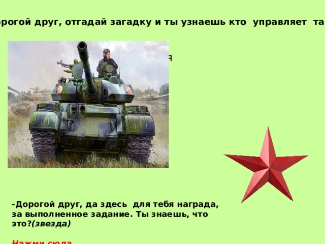 Дорогой друг, отгадай загадку и ты узнаешь кто управляет танком: Снова в бой машина мчится Режут землю гусеницы, Та машина в поле чистом Управляется (танкистом) -Дорогой друг, да здесь для тебя награда, за выполненное задание. Ты знаешь, что это? (звезда)  Нажми сюда 