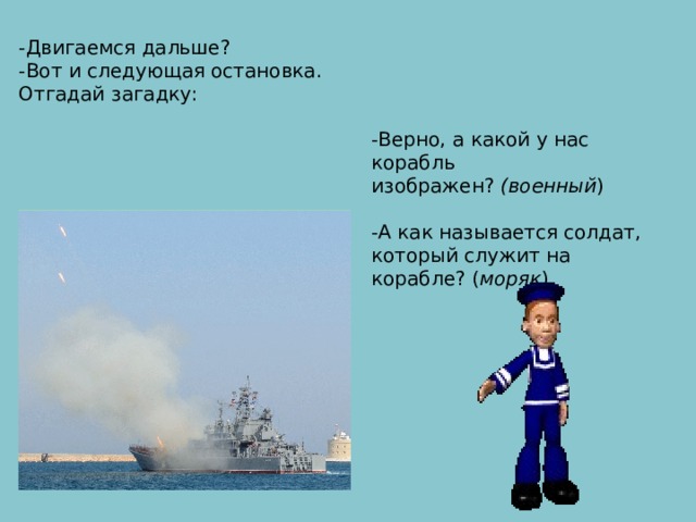 -Двигаемся дальше? -Вот и следующая остановка. Отгадай загадку:  -Верно, а какой у нас корабль изображен?  (военный ) -А как называется солдат, который служит на корабле? ( моряк ) По морям и по волнам  Его водит капитан. Он не плавает, а ходит Якоря бросает в воду. Он с волною дружбу водит. И не любит непогоду.  КОРАБЛЬ 