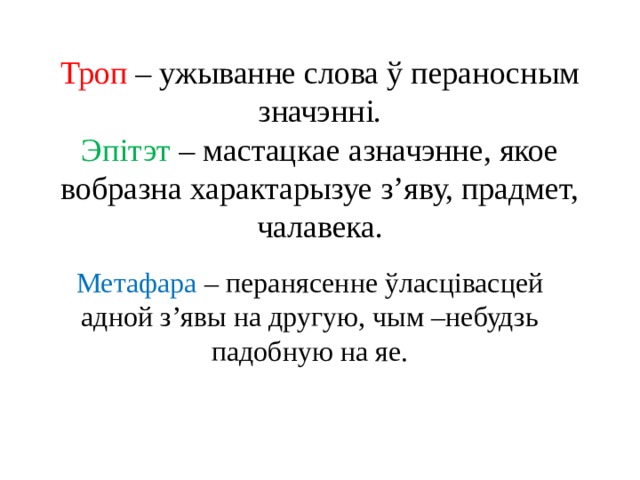 Троп – ужыванне слова ў пераносным значэнні.  Эпітэт – мастацкае азначэнне, якое вобразна характарызуе з’яву, прадмет, чалавека. Метафара – перанясенне ўласцівасцей адной з’явы на другую, чым –небудзь падобную на яе. 