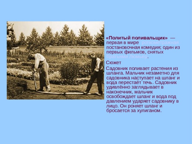  «Политый поливальщик»  — первая в мире роткометражная постановочная комедия; один из первых фильмов, снятых братьями Люмьер .  Сюжет  Садовник поливает растения из шланга. Мальчик незаметно для садовника наступает на шланг и вода перестаёт течь. Садовник удивлённо заглядывает в наконечник, мальчик освобождает шланг и вода под давлением ударяет садовнику в лицо. Он роняет шланг и бросается за хулиганом.  