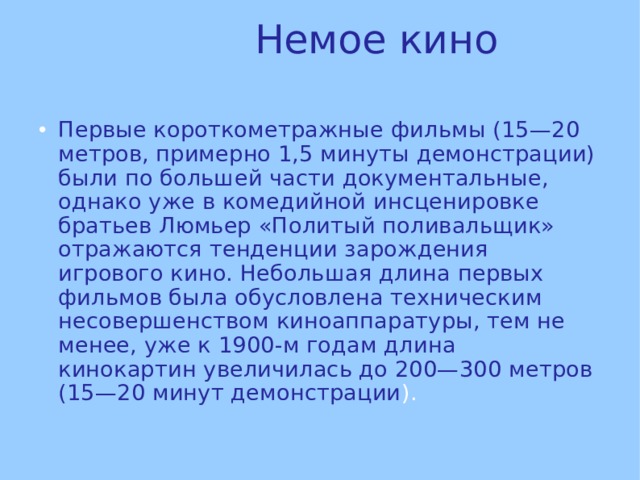 Немое кино Первые короткометражные фильмы (15—20 метров, примерно 1,5 минуты демонстрации) были по большей части документальные, однако уже в комедийной инсценировке братьев Люмьер «Политый поливальщик» отражаются тенденции зарождения игрового кино. Небольшая длина первых фильмов была обусловлена техническим несовершенством киноаппаратуры, тем не менее, уже к 1900-м годам длина кинокартин увеличилась до 200—300 метров (15—20 минут демонстрации ). 