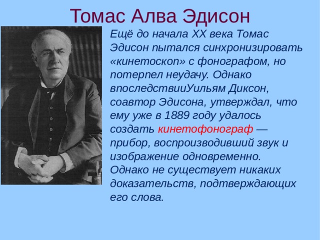 Томас Алва Эдисон Ещё до начала XX века Томас Эдисон пытался синхронизировать «кинетоскоп» c фонографом, но потерпел неудачу. Однако впоследствииУильям Диксон, соавтор Эдисона, утверждал, что ему уже в 1889 году удалось создать  кинетофонограф  — прибор, воспроизводивший звук и изображение одновременно. Однако не существует никаких доказательств, подтверждающих его слова.   