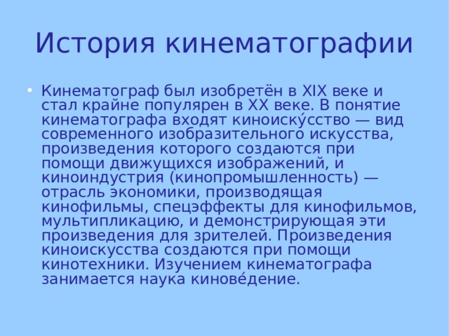 История кинематографии Кинематограф был изобретён в XIX веке и стал крайне популярен в XX веке. В понятие кинематографа входят киноиску́сство — вид современного изобразительного искусства, произведения которого создаются при помощи движущихся изображений, и киноиндустрия (кинопромышленность) — отрасль экономики, производящая кинофильмы, спецэффекты для кинофильмов, мультипликацию, и демонстрирующая эти произведения для зрителей. Произведения киноискусства создаются при помощи кинотехники. Изучением кинематографа занимается наука кинове́дение.  