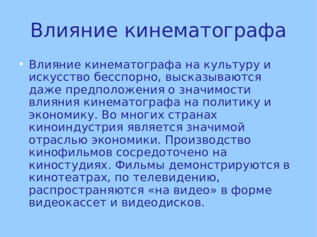 Влияние кинематографа Влияние кинематографа на культуру и искусство бесспорно, высказываются даже предположения о значимости влияния кинематографа на политику и экономику. Во многих странах киноиндустрия является значимой отраслью экономики. Производство кинофильмов сосредоточено на киностудиях. Фильмы демонстрируются в кинотеатрах, по телевидению, распространяются «на видео» в форме видеокассет и видеодисков. 