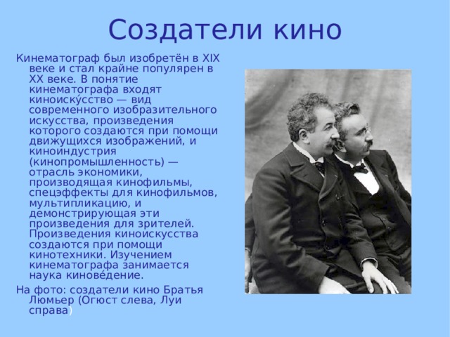 Создатели кино Кинематограф был изобретён в XIX веке и стал крайне популярен в XX веке. В понятие кинематографа входят киноиску́сство — вид современного изобразительного искусства, произведения которого создаются при помощи движущихся изображений, и киноиндустрия (кинопромышленность) — отрасль экономики, производящая кинофильмы, спецэффекты для кинофильмов, мультипликацию, и демонстрирующая эти произведения для зрителей. Произведения киноискусства создаются при помощи кинотехники. Изучением кинематографа занимается наука кинове́дение. На фото: создатели кино Братья Люмьер (Огюст слева, Луи справа ) 