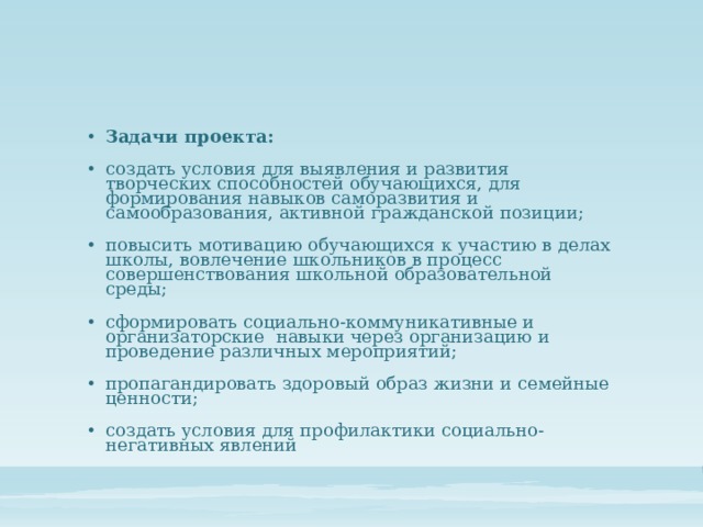 Задачи проекта: создать условия для выявления и развития творческих способностей обучающихся, для формирования навыков саморазвития и самообразования, активной гражданской позиции; повысить мотивацию обучающихся к участию в делах школы, вовлечение школьников в процесс совершенствования школьной образовательной среды; сформировать социально-коммуникативные и организаторские навыки через организацию и проведение различных мероприятий; пропагандировать здоровый образ жизни и семейные ценности; создать условия для профилактики социально-негативных явлений 