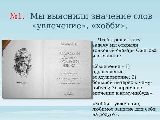 № 1. Мы выяснили значение слов «увлечение», «хобби».  Чтобы решить эту задачу мы открыли толковый словарь Ожегова и выяснили: «Увлечение – 1) одушевление, воодушевление; 2) большой интерес к чему-нибудь; 3) сердечное влечение к кому-нибудь». «Хобби – увлечение, любимое занятие для себя, на досуге».  