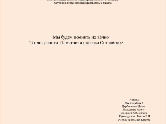 Муниципальное казенное общеобразовательное учреждение Островская средняя общеобразовательная школа      Мы будем помнить их вечно  Тепло гранита. Памятники поселка Островское   Авторы:  Маслов Матвей  Дарбашкеева Диана  Большаков Артём  учащиеся 2«В» класса  Руководитель: Титова Е.Н.  учитель начальных классов  п. Островское, 2015 