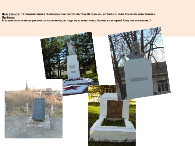     Цель проекта : Расширить знания об исторических местах поселка Островское, установить связь прошлого и настоящего.  Проблема.  В нашем поселке много различных памятников, но люди мало знают о них. Какова их история? Кому они посвящены?    