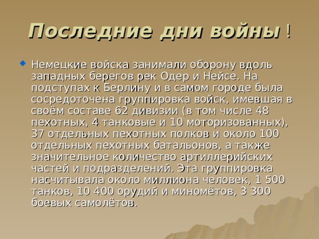 Последние дни войны Немецкие войска занимали оборону вдоль западных берегов рек Одер и Нейсе. На подступах к Берлину и в самом городе была сосредоточена группировка войск, имевшая в своём составе 62 дивизии (в том числе 48 пехотных, 4 танковые и 10 моторизованных), 37 отдельных пехотных полков и около 100 отдельных пехотных батальонов, а также значительное количество артиллерийских частей и подразделений. Эта группировка насчитывала около миллиона человек, 1 500 танков, 10 400 орудий и миномётов, 3 300 боевых самолётов. 