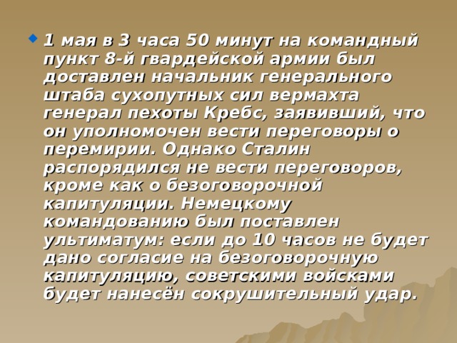 1 мая в 3 часа 50 минут на командный пункт 8-й гвардейской армии был доставлен начальник генерального штаба сухопутных сил вермахта генерал пехоты Кребс, заявивший, что он уполномочен вести переговоры о перемирии. Однако Сталин распорядился не вести переговоров, кроме как о безоговорочной капитуляции. Немецкому командованию был поставлен ультиматум: если до 10 часов не будет дано согласие на безоговорочную капитуляцию, советскими войсками будет нанесён сокрушительный удар. 