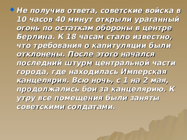 Не получив ответа, советские войска в 10 часов 40 минут открыли ураганный огонь по остаткам обороны в центре Берлина. К 18 часам стало известно, что требования о капитуляции были отклонены. После этого начался последний штурм центральной части города, где находилась Имперская канцелярия. Всю ночь, с 1 на 2 мая, продолжались бои за канцелярию. К утру все помещения были заняты советскими солдатами. 