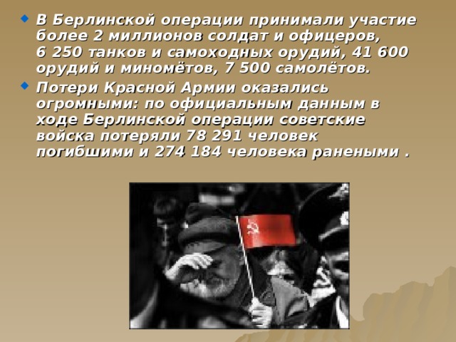 В Берлинской операции принимали участие более 2 миллионов солдат и офицеров, 6 250 танков и самоходных орудий, 41 600 орудий и миномётов, 7 500 самолётов. Потери Красной Армии оказались огромными: по официальным данным в ходе Берлинской операции советские войска потеряли 78 291 человек погибшими и 274 184 человека ранеными . 