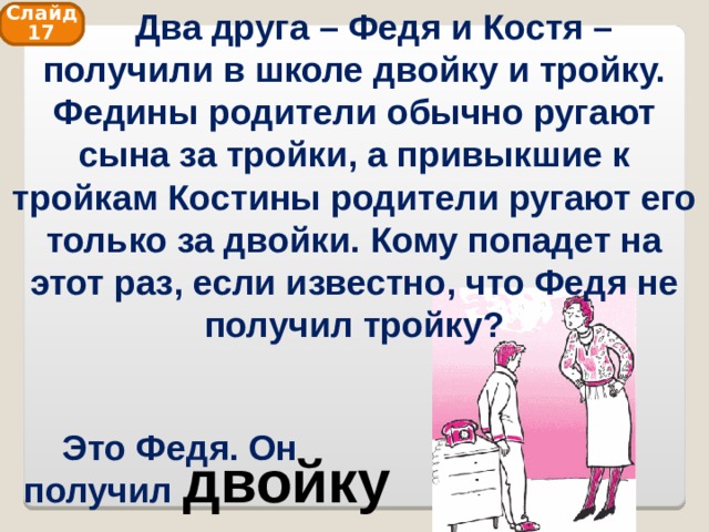  Два друга – Федя и Костя – получили в школе двойку и тройку. Федины родители обычно ругают сына за тройки, а привыкшие к тройкам Костины родители ругают его только за двойки. Кому попадет на этот раз, если известно, что Федя не получил тройку? Слайд 17 Это Федя. Он получил двойку 