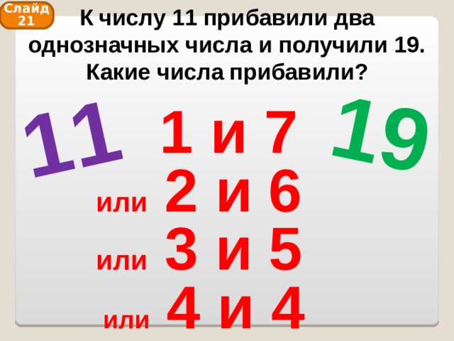 К числу 11 прибавили два однозначных числа и получили 19. Какие числа прибавили? 11 19 Слайд 21 1 и 7 или 2 и 6 или 3 и 5 или 4 и 4 