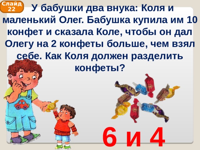  У бабушки два внука: Коля и маленький Олег. Бабушка купила им 10 конфет и сказала Коле, чтобы он дал Олегу на 2 конфеты больше, чем взял себе. Как Коля должен разделить конфеты? Слайд 22 6 и 4 