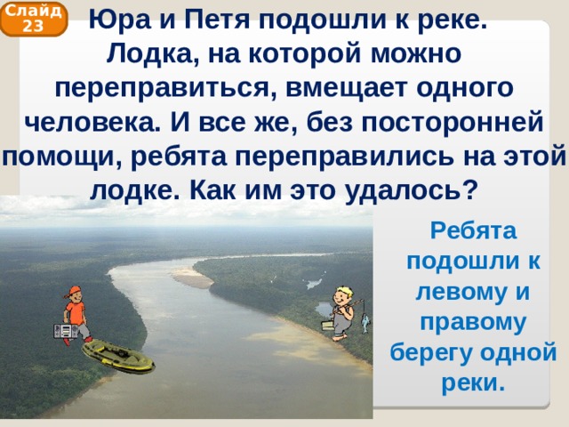  Юра и Петя подошли к реке. Лодка, на которой можно переправиться, вмещает одного человека. И все же, без посторонней помощи, ребята переправились на этой лодке. Как им это удалось? Слайд 23 Ребята подошли к левому и правому берегу одной реки. 