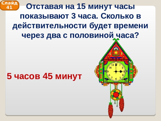 Отставая на 15 минут часы показывают 3 часа. Сколько в действительности будет времени через два с половиной часа? Слайд 41 5 часов 45 минут 