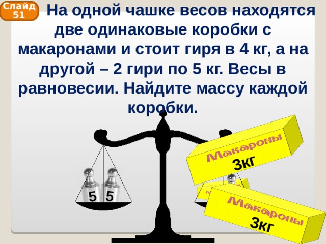  На одной чашке весов находятся две одинаковые коробки с макаронами и стоит гиря в 4 кг, а на другой – 2 гири по 5 кг. Весы в равновесии. Найдите массу каждой коробки. 3кг 3кг 5 5 Слайд 51 4 