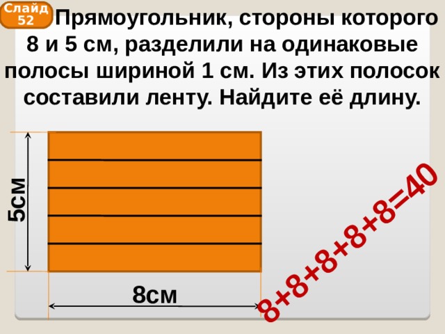  Прямоугольник, стороны которого 8 и 5 см, разделили на одинаковые полосы шириной 1 см. Из этих полосок составили ленту. Найдите её длину. 5см 8+8+8+8+8=40 Слайд 52 8см 