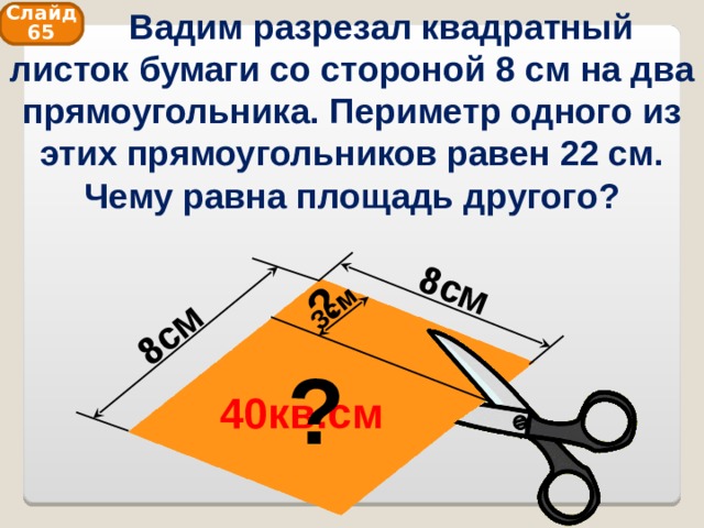  Вадим разрезал квадратный листок бумаги со стороной 8 см на два прямоугольника. Периметр одного из этих прямоугольников равен 22 см. Чему равна площадь другого? 8см 8см 3см ? Слайд 65 ? 40кв.см 