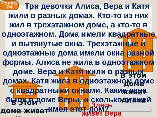  Три девочки Алиса, Вера и Катя жили в разных домах. Кто-то из них жил в трехэтажном доме, а кто-то в одноэтажном. Дома имели квадратные и вытянутые окна. Трехэтажные и одноэтажные дома имели окна разной формы. Алиса не жила в одноэтажном доме. Вера и Катя жили в разных домах. Катя жила в одноэтажном доме с квадратными окнами. Какие окна были в доме Веры, и сколько этажей имел этот дом? Слайд 74 В этом доме живет Алиса В этом доме живет Катя Здесь живет Вера 