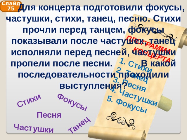  Для концерта подготовили фокусы, частушки, стихи, танец, песню. Стихи прочли перед танцем, фокусы показывали после частушек, танец исполняли перед песней, частушки пропели после песни. В какой последовательности проходили выступления? Фокусы Танец Стихи Частушки ПРОГРАММА  КОНЦЕРТА  Стихи  Танец  Песня  Частушки  Фокусы Слайд 75 Песня 