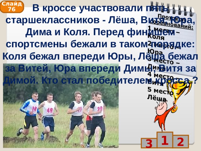В кроссе участвовали пять старшеклассников - Лёша, Витя, Юра, Дима и Коля. Перед финишем спортсмены бежали в таком порядке: Коля бежал впереди Юры, Лёша бежал за Витей, Юра впереди Димы, Витя за Димой. Кто стал победителем кросса ? Слайд 76 1 2 3 