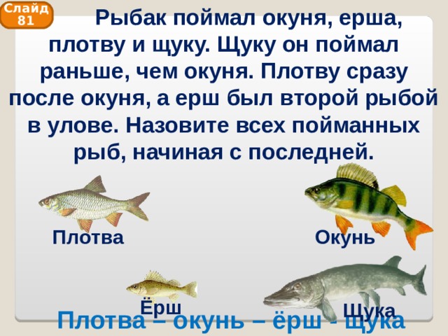  Рыбак поймал окуня, ерша, плотву и щуку. Щуку он поймал раньше, чем окуня. Плотву сразу после окуня, а ерш был второй рыбой в улове. Назовите всех пойманных рыб, начиная с последней. Слайд 81 Плотва Окунь Ёрш Щука Плотва – окунь – ёрш - щука 