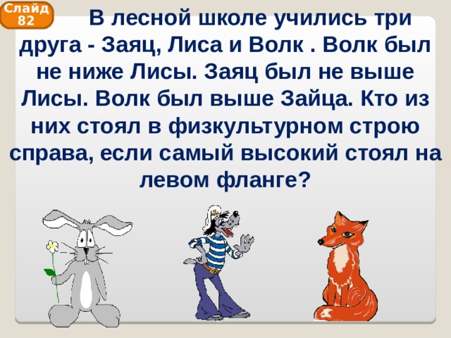    В лесной школе учились три друга - Заяц, Лиса и Волк . Волк был не ниже Лисы. Заяц был не выше Лисы. Волк был выше Зайца. Кто из них стоял в физкультурном строю справа, если самый высокий стоял на левом фланге? Слайд 82 
