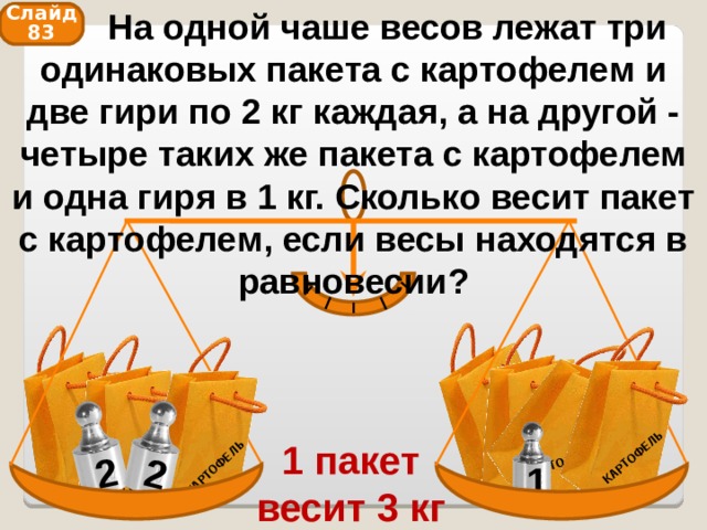  На одной чаше весов лежат три одинаковых пакета с картофелем и две гири по 2 кг каждая, а на другой - четыре таких же пакета с картофелем и одна гиря в 1 кг. Сколько весит пакет с картофелем, если весы находятся в равновесии? КАРТОФЕЛЬ КАРТОФЕЛЬ КАРТОФЕЛЬ КАРТОФЕЛЬ КАРТОФЕЛЬ КАРТОФЕЛЬ 2 КАРТОФЕЛЬ 2 Слайд 83 1 пакет весит 3 кг 1 