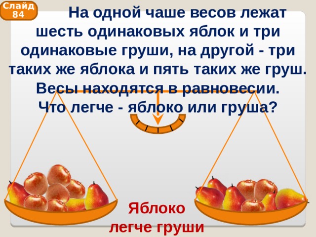  На одной чаше весов лежат шесть одинаковых яблок и три одинаковые груши, на другой - три таких же яблока и пять таких же груш. Весы находятся в равновесии. Что легче - яблоко или груша? Слайд 84 Яблоко легче груши 