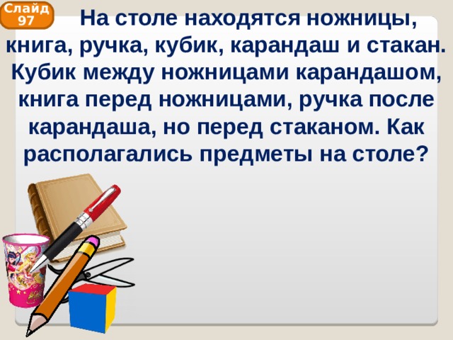  На столе находятся ножницы, книга, ручка, кубик, карандаш и стакан. Кубик между ножницами карандашом, книга перед ножницами, ручка после карандаша, но перед стаканом. Как располагались предметы на столе? Слайд 97 