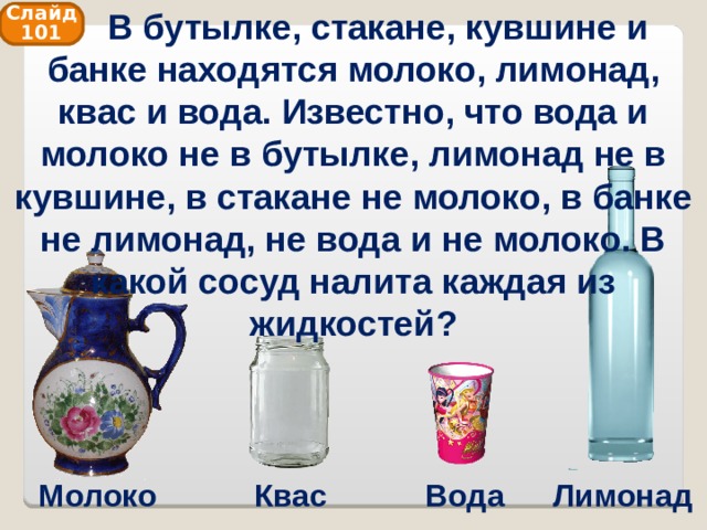  В бутылке, стакане, кувшине и банке находятся молоко, лимонад, квас и вода. Известно, что вода и молоко не в бутылке, лимонад не в кувшине, в стакане не молоко, в банке не лимонад, не вода и не молоко. В какой сосуд налита каждая из жидкостей? Слайд 101 Молоко Квас Вода Лимонад 