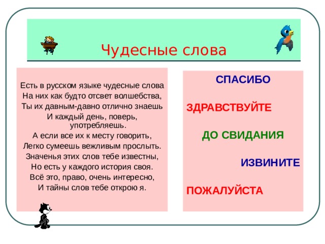 Чудесные слова Есть в русском языке чудесные слова На них как будто отсвет волшебства, Ты их давным-давно отлично знаешь И каждый день, поверь, употребляешь. А если все их к месту говорить, Легко сумеешь вежливым прослыть. Значенья этих слов тебе известны, Но есть у каждого история своя. Всё это, право, очень интересно, И тайны слов тебе открою я. СПАСИБО  ЗДРАВСТВУЙТЕ  ДО СВИДАНИЯ  ИЗВИНИТЕ  ПОЖАЛУЙСТА 
