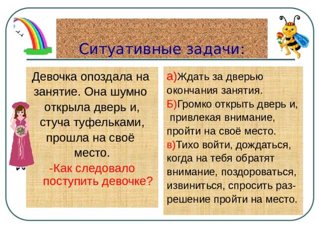 Ситуативные задачи: а) Ждать за дверью окончания занятия. Б) Громко открыть дверь и,  привлекая внимание, пройти на своё место. в) Тихо войти, дождаться, когда на тебя обратят внимание, поздороваться, извиниться, спросить раз- решение пройти на место. Девочка опоздала на занятие. Она шумно открыла дверь и, стуча туфельками, прошла на своё место. -Как следовало поступить девочке? 