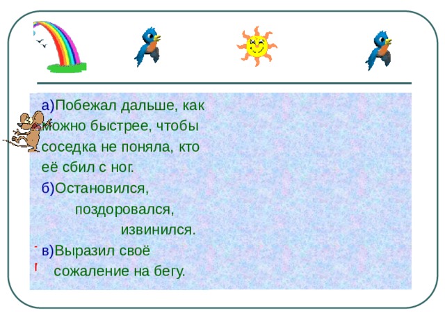 а) Побежал дальше, как можно быстрее, чтобы соседка не поняла, кто её сбил с ног. б) Остановился,  поздоровался,  извинился. в) Выразил своё  сожаление на бегу. Мальчик мчался вниз по лестнице. Нечаянно он наскочил на соседку и побежал дальше. -Как поступил бы ты на месте мальчика? 