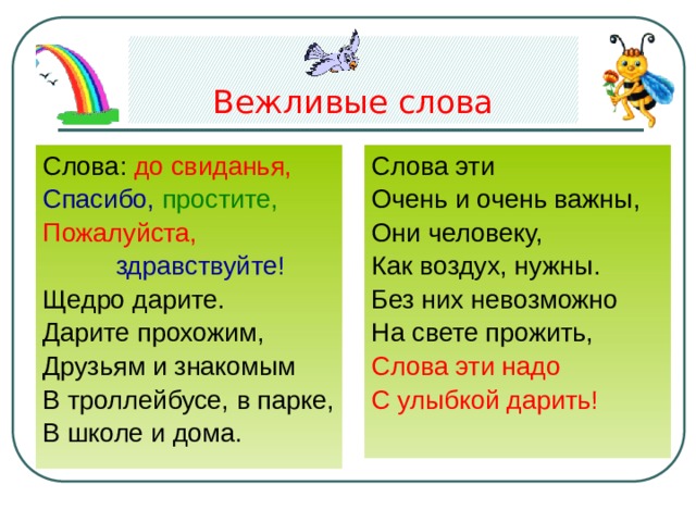 Вежливые слова Слова эти Слова: до свиданья,  Спасибо, простите, Очень и очень важны, Пожалуйста, Они человеку,  здравствуйте! Как воздух, нужны. Без них невозможно Щедро дарите. На свете прожить, Дарите прохожим, Друзьям и знакомым Слова эти надо В троллейбусе, в парке, С улыбкой дарить! В школе и дома. 