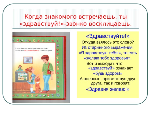 Когда знакомого встречаешь, ты «здравствуй!»-звонко восклицаешь. «Здравствуйте!» Откуда взялось это слово? Из старинного выражения «Я здравствую тебя!», то есть «желаю тебе здоровья». Вот и выходит, что «здравствуй» означает «будь здоров!» А военные, приветствуя друг друга, так и говорят: «Здравия желаю!» 