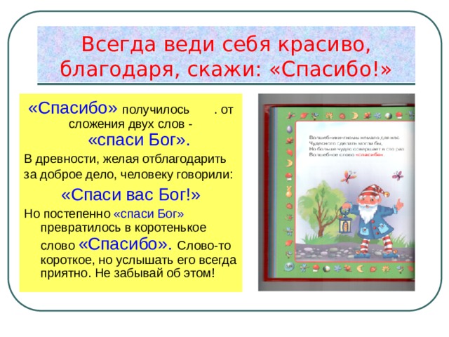 Всегда веди себя красиво,  благодаря, скажи: «Спасибо!» «Спасибо» получилось . от сложения двух слов - «спаси Бог». В древности, желая отблагодарить за доброе дело, человеку говорили: «Спаси вас Бог!» Но постепенно «спаси Бог» превратилось в коротенькое слово «Спасибо». Слово-то короткое, но услышать его всегда приятно. Не забывай об этом! 
