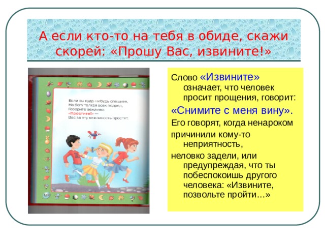 А если кто-то на тебя в обиде, скажи скорей: «Прошу Вас, извините!» Слово «Извините» означает, что человек просит прощения, говорит: «Снимите с меня вину». Его говорят, когда ненароком причинили кому-то неприятность, неловко задели, или предупреждая, что ты побеспокоишь другого человека: «Извините, позвольте пройти…» 